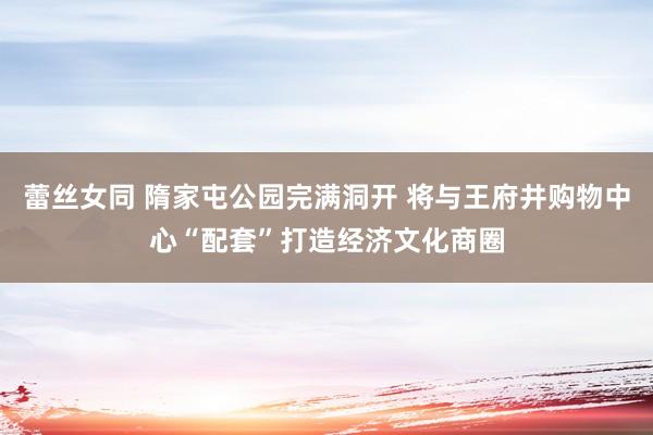 蕾丝女同 隋家屯公园完满洞开 将与王府井购物中心“配套”打造经济文化商圈