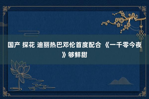 国产 探花 迪丽热巴邓伦首度配合 《一千零今夜》够鲜甜