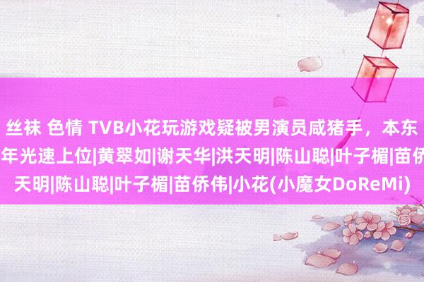 丝袜 色情 TVB小花玩游戏疑被男演员咸猪手，本东谈主切身回报，入行1年光速上位|黄翠如|谢天华|洪天明|陈山聪|叶子楣|苗侨伟|小花(小魔女DoReMi)