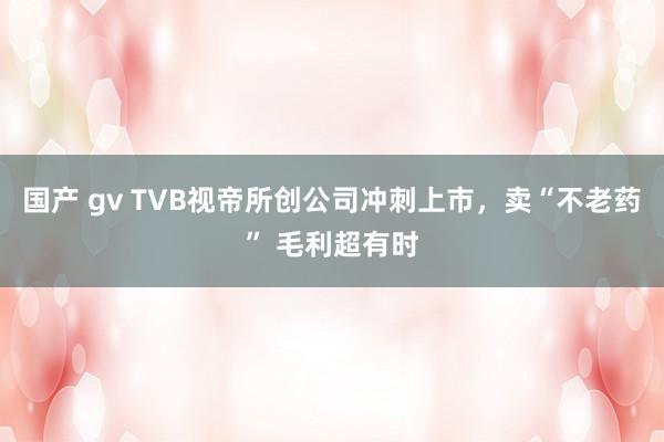 国产 gv TVB视帝所创公司冲刺上市，卖“不老药” 毛利超有时