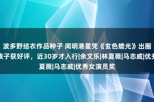 波多野结衣作品种子 闻明港星凭《玄色蟾光》出圈！饰演大族子获好评，近30岁才入行|余文乐|林夏薇|马志威|优秀女演员奖