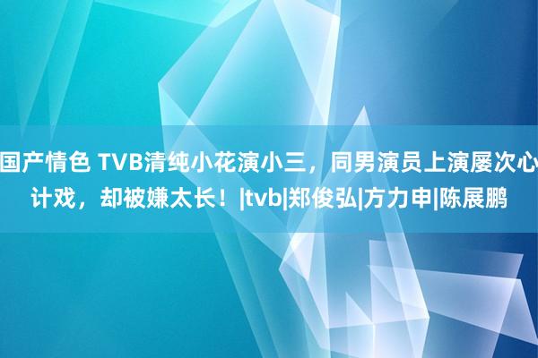 国产情色 TVB清纯小花演小三，同男演员上演屡次心计戏，却被嫌太长！|tvb|郑俊弘|方力申|陈展鹏