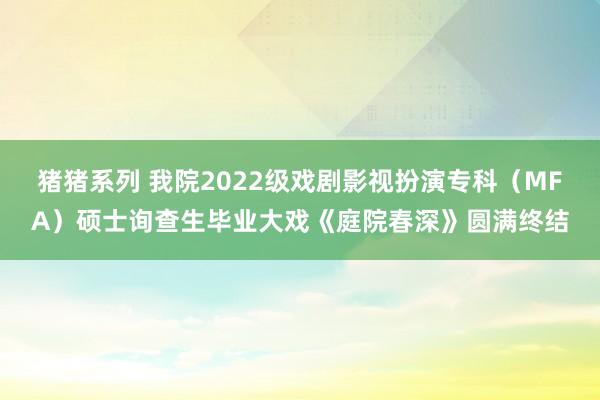 猪猪系列 我院2022级戏剧影视扮演专科（MFA）硕士询查生毕业大戏《庭院春深》圆满终结