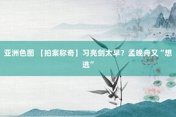 亚洲色图 【拍案称奇】习亮剑太早？孟晚舟又“想逃”