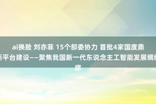 ai换脸 刘亦菲 15个部委协力 首批4家国度鼎新平台建设——聚焦我国新一代东说念主工智能发展绸缪