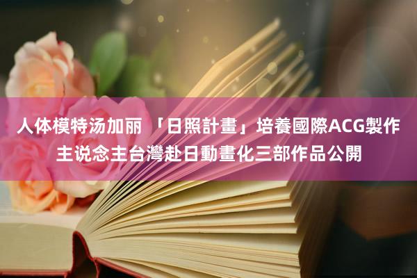 人体模特汤加丽 「日照計畫」培養國際ACG製作主说念主　台灣赴日動畫化三部作品公開