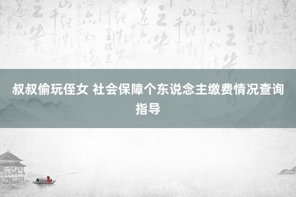 叔叔偷玩侄女 社会保障个东说念主缴费情况查询指导