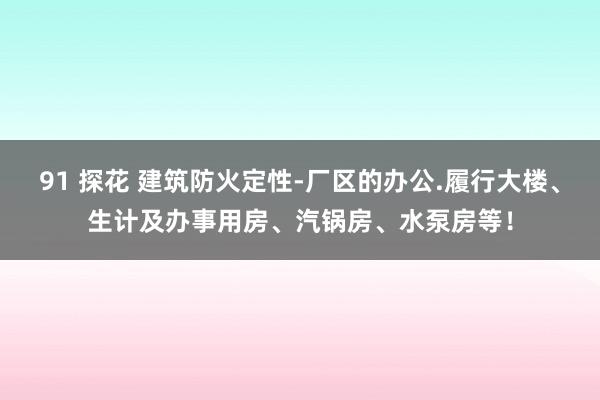 91 探花 建筑防火定性-厂区的办公.履行大楼、生计及办事用房、汽锅房、水泵房等！