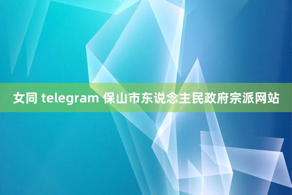 女同 telegram 保山市东说念主民政府宗派网站