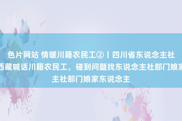 色片网站 情暖川籍农民工②丨四川省东说念主社厅厅长在西藏喊话川籍农民工，碰到问题找东说念主社部门娘家东说念主