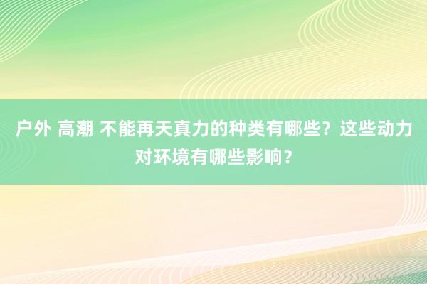 户外 高潮 不能再天真力的种类有哪些？这些动力对环境有哪些影响？