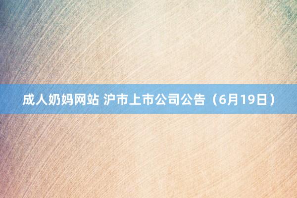 成人奶妈网站 沪市上市公司公告（6月19日）