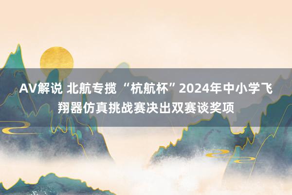 AV解说 北航专揽 “杭航杯”2024年中小学飞翔器仿真挑战赛决出双赛谈奖项