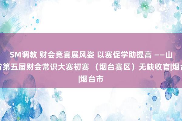 SM调教 财会竞赛展风姿 以赛促学助提高 ——山东省第五届财会常识大赛初赛 （烟台赛区）无缺收官|烟台市