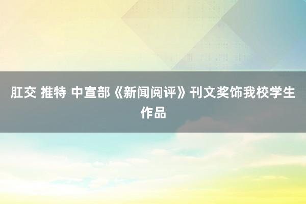 肛交 推特 中宣部《新闻阅评》刊文奖饰我校学生作品