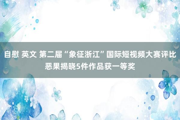 自慰 英文 第二届“象征浙江”国际短视频大赛评比恶果揭晓　5件作品获一等奖