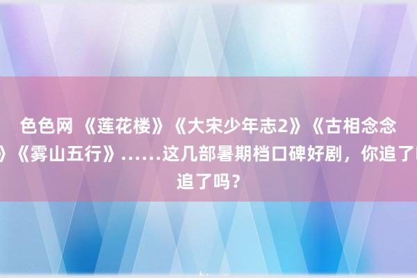 色色网 《莲花楼》《大宋少年志2》《古相念念曲》《雾山五行》……这几部暑期档口碑好剧，你追了吗？