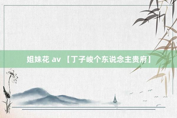 姐妹花 av 【丁子峻个东说念主贵府】