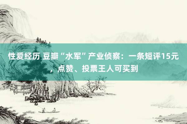 性爱经历 豆瓣“水军”产业侦察：一条短评15元，点赞、投票王人可买到