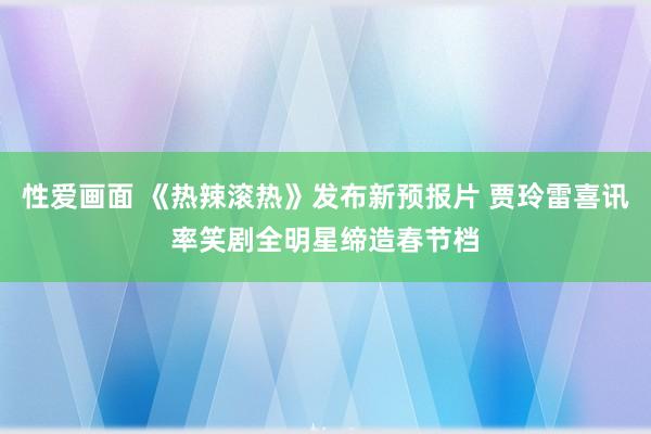 性爱画面 《热辣滚热》发布新预报片 贾玲雷喜讯率笑剧全明星缔造春节档