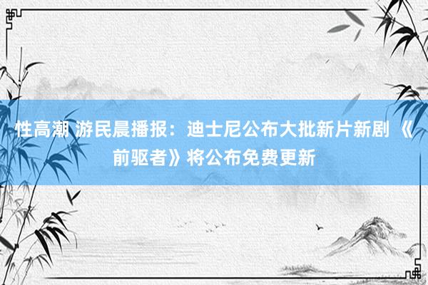 性高潮 游民晨播报：迪士尼公布大批新片新剧 《前驱者》将公布免费更新