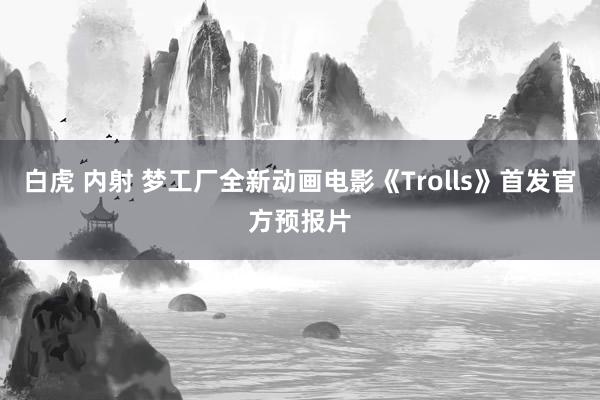 白虎 内射 梦工厂全新动画电影《Trolls》首发官方预报片