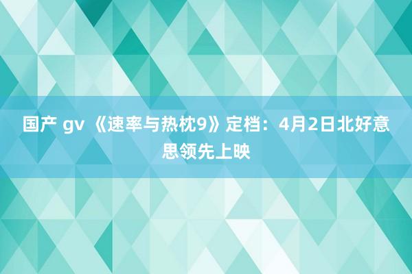 国产 gv 《速率与热枕9》定档：4月2日北好意思领先上映