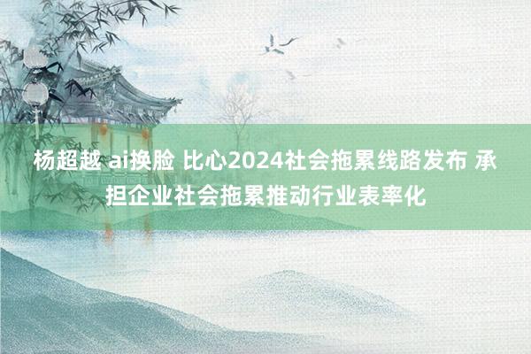 杨超越 ai换脸 比心2024社会拖累线路发布 承担企业社会拖累推动行业表率化