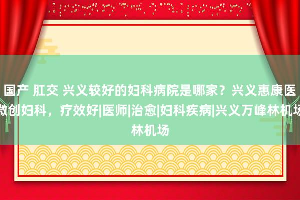 国产 肛交 兴义较好的妇科病院是哪家？兴义惠康医微创妇科，疗效好|医师|治愈|妇科疾病|兴义万峰林机场