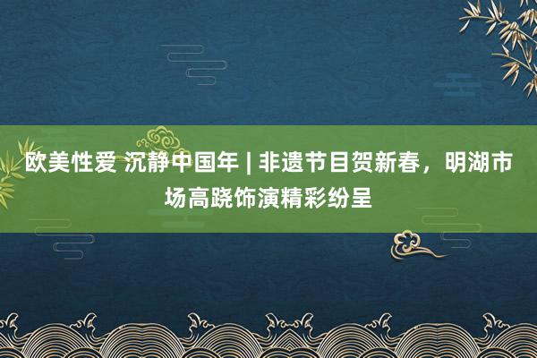 欧美性爱 沉静中国年 | 非遗节目贺新春，明湖市场高跷饰演精彩纷呈