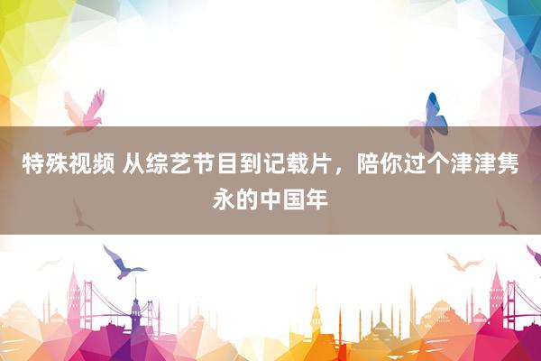 特殊视频 从综艺节目到记载片，陪你过个津津隽永的中国年