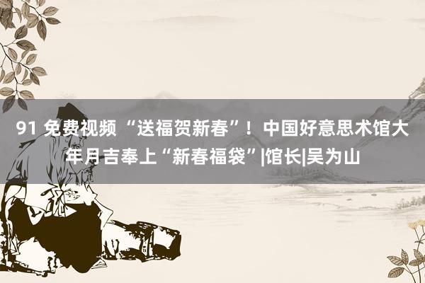 91 免费视频 “送福贺新春”！中国好意思术馆大年月吉奉上“新春福袋”|馆长|吴为山