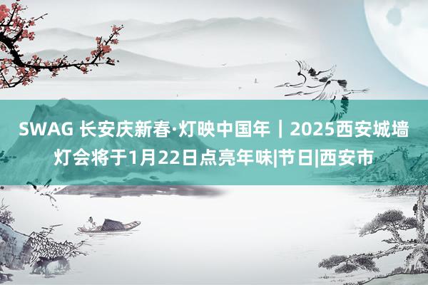 SWAG 长安庆新春·灯映中国年｜2025西安城墙灯会将于1月22日点亮年味|节日|西安市