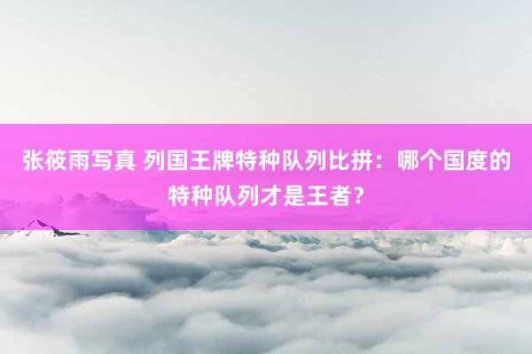 张筱雨写真 列国王牌特种队列比拼：哪个国度的特种队列才是王者？