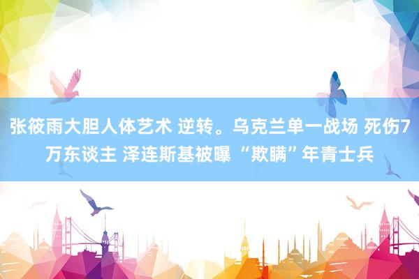 张筱雨大胆人体艺术 逆转。乌克兰单一战场 死伤7万东谈主 泽连斯基被曝 “欺瞒”年青士兵