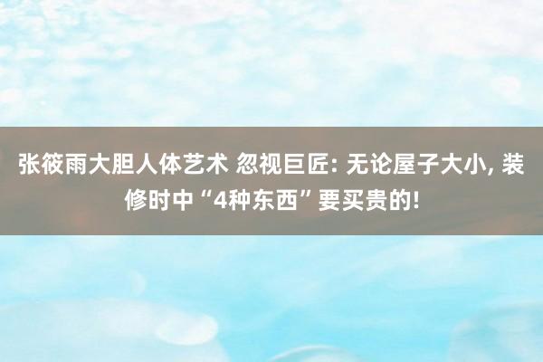 张筱雨大胆人体艺术 忽视巨匠: 无论屋子大小, 装修时中“4种东西”要买贵的!