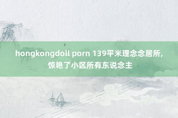 hongkongdoll porn 139平米理念念居所, 惊艳了小区所有东说念主