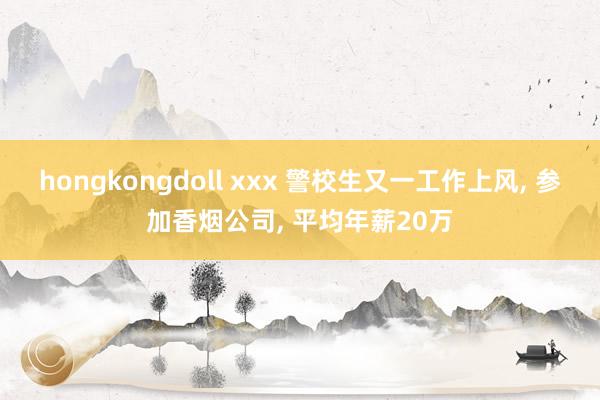hongkongdoll xxx 警校生又一工作上风, 参加香烟公司, 平均年薪20万