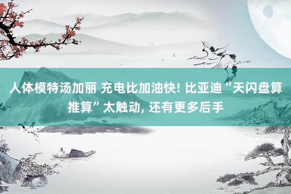 人体模特汤加丽 充电比加油快! 比亚迪“天闪盘算推算”太触动, 还有更多后手
