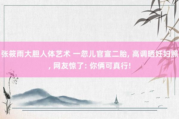 张筱雨大胆人体艺术 一忽儿官宣二胎, 高调晒妊妇照, 网友惊了: 你俩可真行!