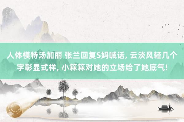 人体模特汤加丽 张兰回复S妈喊话, 云淡风轻几个字彰显式样, 小箖箖对她的立场给了她底气!