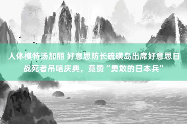 人体模特汤加丽 好意思防长硫磺岛出席好意思日战死者吊唁庆典，竟赞“勇敢的日本兵”
