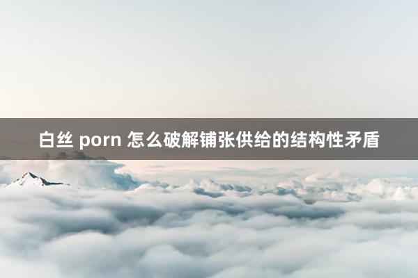 白丝 porn 怎么破解铺张供给的结构性矛盾